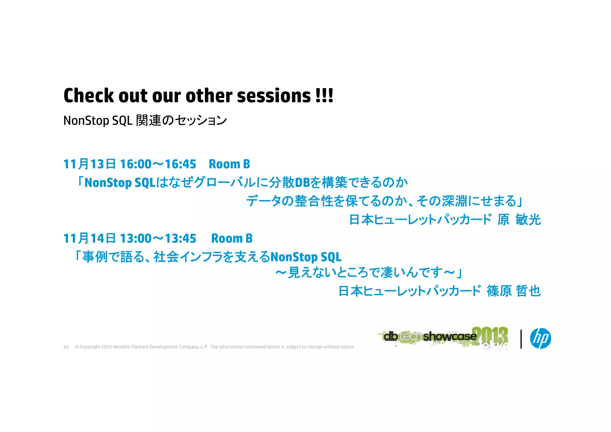 Check out our other sessions !!!
NonStop
N St SQL 関連のセッション
11月13日 16:00～16:45 Room B
16:00 16:45
「NonStop SQLはなぜグローバルに分散DBを構築できるのか
データの整合性を保てるのか、その深淵にせまる」
日本ヒューレットパッカード 原 敏光
日本ヒ
レ トパ カ ド
11月14日 13:00～13:45 Room B
「事例で語る、社会インフラを支えるNonStop SQL
～見えないところで凄いんです～」
日本ヒューレットパッカード 篠原 哲也

34

© Copyright 2012 Hewlett-Packard Development Company, L.P. The information contained herein is subject to change without notice.

 