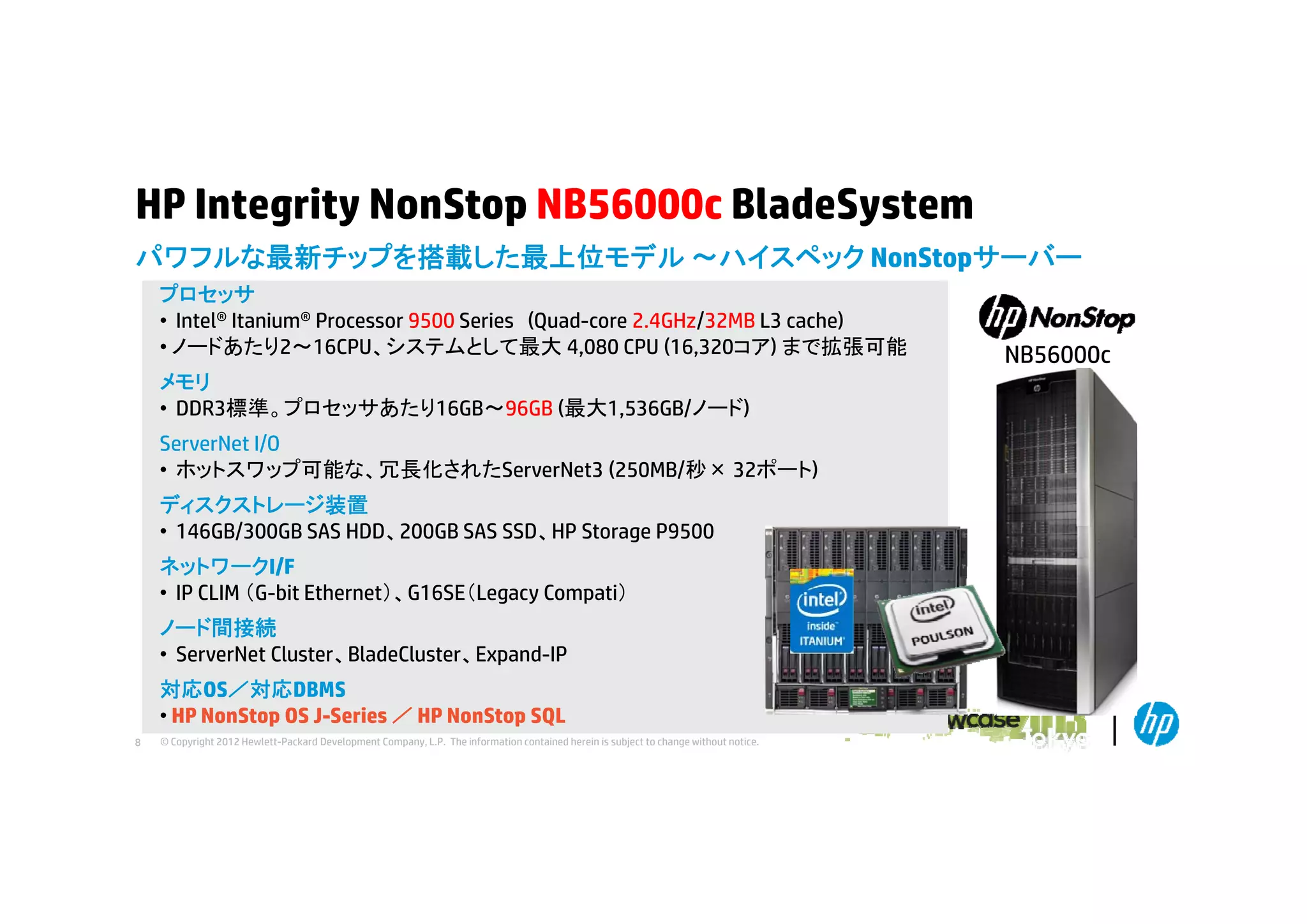 HP Integrity NonStop NB56000c BladeSystem
パワフルな最新チップを搭載した最上位モデル ～ハイスペック NonStopサ バ
ハイスペック NonStopサーバー
プロセッサ
• Intel® Itanium® Processor 9500 Series (Quad-core 2.4GHz/32MB L3 cache)
• ノードあたり2～16CPU、システムとして最大 4,080 CPU (16,320コア) まで拡張可能
メモリ
• DDR3標準。プロセッサあたり16GB～96GB (最大1,536GB/ノード)
ServerNet I/O
• ホ ト
ホットスワップ可能な、冗長化されたServerNet3 (
プ可能な 冗長化されたS
(250MB/秒× 32ポート)
B/秒
ポ ト)
ディスクストレージ装置
• 146GB/300GB SAS HDD、200GB SAS SSD、HP Storage P9500
ネットワークI/F
• IP CLIM （G-bit Ethernet）、G16SE（Legacy Compati）
ノード間接続
• ServerNet Cluster、BladeCluster、Expand-IP
対応OS／対応DBMS
• HP NonStop OS J-Series ／ HP NonStop SQL
8

© Copyright 2012 Hewlett-Packard Development Company, L.P. The information contained herein is subject to change without notice.

NB56000c

 
