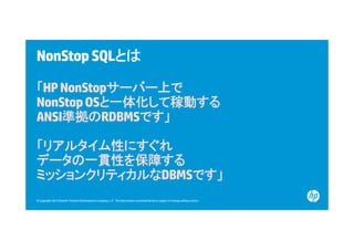 NonStop SQLとは
「HP NonStopサーバー上で
NonStop OSと一体化して稼動する
と 体化
稼動する
ANSI準拠のRDBMSです」
「リアルタイム性にすぐれ
データの一貫性を保障する
ミッションクリティカルなDBMSです」
© Copyright 2012 Hewlett-Packard Development Company, L.P. The information contained herein is subject to change without notice.

 