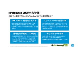 HP NonStop SQLの4大特徴
他DBでは実現できないことがNonStop
他DBでは実現できないことがN St SQLでは実現可能です

24h×365日 絶対的な高可用

スケールアウトが容易なDB

• NonStop ServerとNonStop OSが実現する高い
可用性をそのまま受け継いだNonStop SQL

• NonStop Serverの特徴であるシェアード・ナッシ
ング・コンセプトを活かした超並列データベース

•1台のサーバのみで、他では実現できない可用性
を提供

• HWリソースを足せば足しただけ直線的に性能の
増加が期待できる

運用負荷が軽減→TCO削減

安心のサポート体制

• 乱立するDB/周辺サーバを1台にコンソリが可能
立す
バを 台
が 能
• バージョンUP時は上位コンパチをhpが保証
• HW増設・交換、DBバックアップや再編成など
ほぼすべての作業がオンライン中に可能

21

• HWからOS、DBMS、JVMやFrameworkまで、
ま
すべてhpによる1社サポートを実現
• 問題発生時の切り分けや原因追求がスムースに

© Copyright 2012 Hewlett-Packard Development Company, L.P. The information contained herein is subject to change without notice.

 