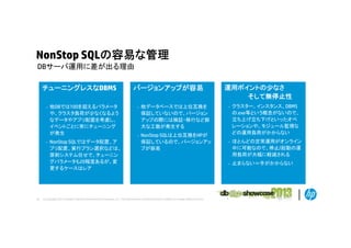 NonStop SQLの容易な管理
DBサ バ運用に差が出る理由
DBサーバ運用に差が出る理由
チューニングレスなDBMS
–

–

30

他DBでは100を超えるパラメータ
や、クラスタ負荷が少なくなるよう
なデータやアプリ配置を考慮し、
イベントごとに常にチューニング
が発生
NonStop SQLではデータ配置、ア
プリ配置、実行プラン選択などは、
原則システム任せで、チューニン
グパラメータも20程度あるが、変
更するケースはレア

バージョンアップが容易
–

他データベースでは上位互換を
保証していないので、バージョン
アップの際には検証・移行など膨
大な工数が発生する

–

NonStop SQLは上位互換をHPが
保証しているので、バージョンアッ
プが容易

© Copyright 2012 Hewlett-Packard Development Company, L.P. The information contained herein is subject to change without notice.

運用ポイントの少なさ
そして無停止性
–

クラスター、インスタンス、DBMS
の.exe等という概念がないので、
立ち上げ立ち下げといったオペ
レーションや、モジュール監視な
シ や
ジ
監視な
どの運用負荷がかからない

–

ほとんどの定常運用がオンライン
中に可能なので、停止/起動の運
用負荷が大幅に軽減される

–

止まらない＝手がかからない

 