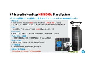 HP Integrity NonStop NB56000c BladeSystem
パワフルな最新チップを搭載した最上位モデル ～ハイスペック NonStopサ バ
ハイスペック NonStopサーバー
プロセッサ
• Intel® Itanium® Processor 9500 Series (Quad-core 2.4GHz/32MB L3 cache)
• ノードあたり2～16CPU、システムとして最大 4,080 CPU (16,320コア) まで拡張可能
メモリ
• DDR3標準。プロセッサあたり16GB～96GB (最大1,536GB/ノード)
ServerNet I/O
• ホ ト
ホットスワップ可能な、冗長化されたServerNet3 (
プ可能な 冗長化されたS
(250MB/秒× 32ポート)
B/秒
ポ ト)
ディスクストレージ装置
• 146GB/300GB SAS HDD、200GB SAS SSD、HP Storage P9500
ネットワークI/F
• IP CLIM （G-bit Ethernet）、G16SE（Legacy Compati）
ノード間接続
• ServerNet Cluster、BladeCluster、Expand-IP
対応OS／対応DBMS
• HP NonStop OS J-Series ／ HP NonStop SQL
8

© Copyright 2012 Hewlett-Packard Development Company, L.P. The information contained herein is subject to change without notice.

NB56000c

 