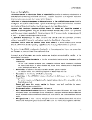 ARIADNE	D13.3			
	
	
12	
Access	and	Sharing	Policies		
•	A	common	method	of	data	citation	should	be	established	for	adoption	by	partners,	and	promoted	by	
ARIADNE	to	the	archaeological	research	community.		Academic	recognition	is	an	important	motivation	
for	encouraging	researchers	to	share	access	to	their	datasets		
•	Allocation	of	DOIs	or	the	equivalent	to	datasets	ingested	to	the	ARIADNE	infrastructure	should	be	
investigated.	The	system	used	should	be	capable	of	identifying	sub-sets	within	collections.	Persistent	
identification	of	datasets	is	important	in	underpinning	data	sharing	and	data	citation		
•	 Content	 itself	 (databases,	 document	 archives,	 images,	 3D	 models,	 etc.)	 should	 be	 provided	 to	
ARIADNE	 by	 content	 partners	 using	 the	 Creative	 Commons	 license	 suite	 (version	 4.0	 is	 preferred)	
under	license	permissions	agreed	with	the	content	owner.	CC	BY	is	recommended	for	open	access.	CC	
BY	SA	or	CC	BY	SA	NC	licenses	may	also	be	applicable	
•	 A	 Collection	 description	 (of	 the	 whole	 collection	 and	 subFsets	 within	 the	 collection)	 should	 be	
published	under	a	CC	BY	license	for	each	dataset	ingested	to	the	ARIADNE	infrastructure		
•	 Metadata	 records	 should	 be	 published	 under	 a	 CC0	 license	 –	 to	 enable	 integration	 of	 multiple	
datasets	within	the	metadata	repository,	support	resource	discovery	and	enable	linked	open	data		
	
The	Services	Design	(D13.1)	introduces	the	functionality	of	the	services,	derived	from	a	user	perspective,	
and	thus	gives	an	important	input	for	acceptance	testing.		
	
It	 presents	 a	 set	 of	 use	 cases	 representing	 various	 real	 situations	 encountered	 by	 members	 of	 the	
archaeological	community:		
• Search	 and	 explore	 the	 Registry	 to	 look	 for	 archaeological	 datasets	 to	 be	 previewed	 and/or	
downloaded:	
The	use	case	is	divided	in	several	steps	(navigation,	entering	search	parameters,	displaying	
the	results)	and	relates	to	several	services	e.g.	portal	access,	timeline	search,	geographical	
search,	display	of	the	results,	etc.		
• Preview	data	to	determine	the	relevance	of	this	data	for	specific	research:	
The	preview	service	and	functionality	depends	on	the	nature	of	the	data.			
• Access	data	by	downloading	it	for	further	processing		
• Deposit	 data	 in	 the	 ARIADNE	 infrastructure	 to	 allow	 it	 to	 be	 browsed	 and	 re-used	 by	 fellow	
researchers:		
The	service	requires	a	set	of	guidelines	for	depositing	data	and	an	archive	compatible	with	the	
data	to	be	deposited.		
• Search	 and	 access	 the	 service	 registry	 to	 discover	 tools	 and	 knowledge	 to	 support	
research/data	management	activities		
• Prepare	and	register	a	new	collection	in	the	Registry		
• Enrich	Visual	Media	Documents	from	one	of	the	visual	documents	(3D	models	,	RTI	images,	high	
resolution	images,	terrain	models)	stored	in	one	of	the	catalogues	associated	with	the	ARIADNE	
Portal	provide	a	visualization	window	showing	the	visual	services	that	could	be	applied	to	visual	
media	
• Manage	accounts	to	allow	a	security	manager	to	handle	and	control	authentication	and	access.	
The	security	manager	may	have	an	overview	of	the	users	and	eventually	change	their	attributes	
	
 