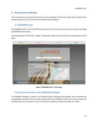 ARIADNE	D13.3			
	
	
13	
5. Services to be evaluated
This	section	gives	an	overview	of	the	services	to	be	evaluated,	as	they	exist	to	date.	More	details	can	be	
found	in	document	D13.2	(Initial	Services	Implementation	Report).	
5.1.ARIADNE Portal
The	ARIADNE	portal	is	the	front-end	facility	by	which	the	user	will	access	the	various	services	provided	
by	ARIADNE	infrastructure.		
The	development	is	led	by	DAI.	It	began	in	September	2015	and	is	planned	to	be	completed	by	January	
2016.		
	
Figure	2:	ARIADNE	Portal	–	Home	page	
5.2.Services provided on the ARIADNE Catalogue
The	ARIADNE	Catalogue	is	based	on	the	ACDM	(Ariadne	Catalogue	Data	Model),	which	describes	the	
archaeological	resources	that	are	made	available	within	the	ARIANDE	infrastructure	to	the	researchers	
wishing	to	access	and	use	them.	The	current	version	is	ACDM	2.6,	delivered	on	Sept.	26th
,	2015.		
 