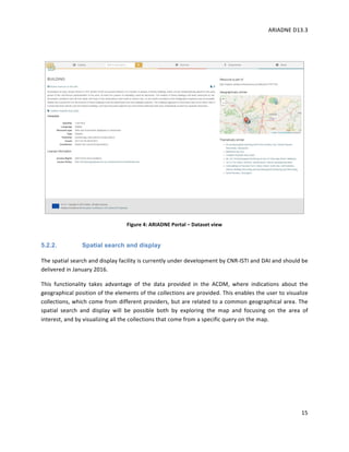 ARIADNE	D13.3			
	
	
15	
	
	
Figure	4:	ARIADNE	Portal	–	Dataset	view	
5.2.2. Spatial search and display
The	spatial	search	and	display	facility	is	currently	under	development	by	CNR-ISTI	and	DAI	and	should	be	
delivered	in	January	2016.		
This	 functionality	 takes	 advantage	 of	 the	 data	 provided	 in	 the	 ACDM,	 where	 indications	 about	 the	
geographical	position	of	the	elements	of	the	collections	are	provided.	This	enables	the	user	to	visualize	
collections,	which	come	from	different	providers,	but	are	related	to	a	common	geographical	area.	The	
spatial	 search	 and	 display	 will	 be	 possible	 both	 by	 exploring	 the	 map	 and	 focusing	 on	 the	 area	 of	
interest,	and	by	visualizing	all	the	collections	that	come	from	a	specific	query	on	the	map.	
	
 