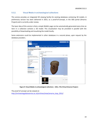ARIADNE	D13.3			
	
	
19	
5.3.2. Visual Media in archaeological collections
This	service	provides	an	integrated	3D	viewing	facility	for	existing	databases	containing	3D	models.	A	
preliminary	 version	 has	 been	 delivered	 in	 2015,	 as	 a	 proof-of-concept,	 in	 the	 ADS	 portal	 (Amarna	
Project)	and	is	currently	under	review.		
The	basic	idea	of	this	service	is	that	a	simple	WebGL	page	can	be	automatically	generated	every	time	an	
item	 in	 a	 collection	 contains	 a	 3D	 model.	 This	 visualization	 may	 be	 provided	 in	 parallel	 with	 the	
possibility	of	downloading	and	visualizing	the	model	locally.	
Some	 extensions	 could	 be	 implemented	 in	 other	 databases	 in	 a	 second	 phase,	 upon	 request	 by	 the	
database	providers.	
	
Figure	9:	Visual	Media	in	archaeological	collections	–	ADS,	«The	Virtual	Amarna	Project»	
The	proof	of	concept	can	be	viewed	at:		
http://archaeologydataservice.ac.uk/archives/view/amarna_leap_2011/	
	
	
	
 