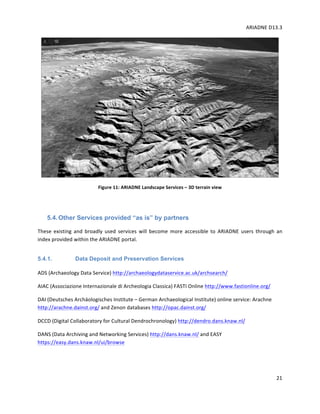 ARIADNE	D13.3			
	
	
21	
	
Figure	11:	ARIADNE	Landscape	Services	–	3D	terrain	view	
	
5.4.Other Services provided “as is” by partners
These	 existing	 and	 broadly	 used	 services	 will	 become	 more	 accessible	 to	 ARIADNE	 users	 through	 an	
index	provided	within	the	ARIADNE	portal.		
5.4.1. Data Deposit and Preservation Services
ADS	(Archaeology	Data	Service)	http://archaeologydataservice.ac.uk/archsearch/		
AIAC	(Associazione	Internazionale	di	Archeologia	Classica)	FASTI	Online	http://www.fastionline.org/		
DAI	(Deutsches	Archäologisches	Institute	–	German	Archaeological	Institute)	online	service:	Arachne		
http://arachne.dainst.org/	and	Zenon	databases	http://opac.dainst.org/		
DCCD	(Digital	Collaboratory	for	Cultural	Dendrochronology)	http://dendro.dans.knaw.nl/		
DANS	(Data	Archiving	and	Networking	Services)	http://dans.knaw.nl/	and	EASY	
https://easy.dans.knaw.nl/ui/browse	
	
 
