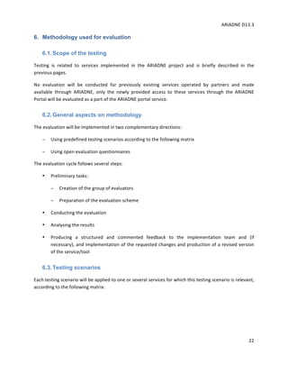 ARIADNE	D13.3			
	
	
22	
6. Methodology used for evaluation
6.1.Scope of the testing
Testing	 is	 related	 to	 services	 implemented	 in	 the	 ARIADNE	 project	 and	 is	 briefly	 described	 in	 the	
previous	pages.				
No	 evaluation	 will	 be	 conducted	 for	 previously	 existing	 services	 operated	 by	 partners	 and	 made	
available	 through	 ARIADNE,	 only	 the	 newly	 provided	 access	 to	 these	 services	 through	 the	 ARIADNE	
Portal	will	be	evaluated	as	a	part	of	the	ARIADNE	portal	service.		
6.2.General aspects on methodology
The	evaluation	will	be	implemented	in	two	complementary	directions:		
− Using	predefined	testing	scenarios	according	to	the	following	matrix		
− Using	open	evaluation	questionnaires	
The	evaluation	cycle	follows	several	steps:		
• Preliminary	tasks:		
− Creation	of	the	group	of	evaluators	
− Preparation	of	the	evaluation	scheme	
• Conducting	the	evaluation	
• Analysing	the	results		
• Producing	 a	 structured	 and	 commented	 feedback	 to	 the	 implementation	 team	 and	 (if	
necessary),	and	implementation	of	the	requested	changes	and	production	of	a	revised	version	
of	the	service/tool	
6.3.Testing scenarios
Each	testing	scenario	will	be	applied	to	one	or	several	services	for	which	this	testing	scenario	is	relevant,	
according	to	the	following	matrix:		
	
	
	
 
