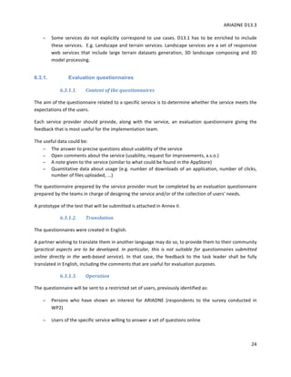 ARIADNE	D13.3			
	
	
24	
− Some	services	do	not	explicitly	correspond	to	use	cases.	D13.1	has	to	be	enriched	to	include	
these	services.		E.g.	Landscape	and	terrain	services.	Landscape	services	are	a	set	of	responsive	
web	 services	 that	 include	 large	 terrain	 datasets	 generation,	 3D	 landscape	 composing	 and	 3D	
model	processing.	
6.3.1. Evaluation questionnaires
6.3.1.1. Content	of	the	questionnaires	
The	aim	of	the	questionnaire	related	to	a	specific	service	is	to	determine	whether	the	service	meets	the	
expectations	of	the	users.		
Each	 service	 provider	 should	 provide,	 along	 with	 the	 service,	 an	 evaluation	 questionnaire	 giving	 the	
feedback	that	is	most	useful	for	the	implementation	team.		
The	useful	data	could	be:		
− The	answer	to	precise	questions	about	usability	of	the	service	
− Open	comments	about	the	service	(usability,	request	for	improvements,	a.s.o.)	
− A	note	given	to	the	service	(similar	to	what	could	be	found	in	the	AppStore)	
− Quantitative	data	about	usage	(e.g.	number	of	downloads	of	an	application,	number	of	clicks,	
number	of	files	uploaded,	...)	
The	questionnaire	prepared	by	the	service	provider	must	be	completed	by	an	evaluation	questionnaire	
prepared	by	the	teams	in	charge	of	designing	the	service	and/or	of	the	collection	of	users'	needs.		
A	prototype	of	the	test	that	will	be	submitted	is	attached	in	Annex	II.	
6.3.1.2. Translation		
The	questionnaires	were	created	in	English.		
A	partner	wishing	to	translate	them	in	another	language	may	do	so,	to	provide	them	to	their	community	
(practical	 aspects	 are	 to	 be	 developed.	 In	 particular,	 this	 is	 not	 suitable	 for	 questionnaires	 submitted	
online	 directly	 in	 the	 web-based	 service).	 In	 that	 case,	 the	 feedback	 to	 the	 task	 leader	 shall	 be	 fully	
translated	in	English,	including	the	comments	that	are	useful	for	evaluation	purposes.		
6.3.1.3. Operation	
The	questionnaire	will	be	sent	to	a	restricted	set	of	users,	previously	identified	as:		
− Persons	 who	 have	 shown	 an	 interest	 for	 ARIADNE	 (respondents	 to	 the	 survey	 conducted	 in	
WP2)	
− Users	of	the	specific	service	willing	to	answer	a	set	of	questions	online		
 