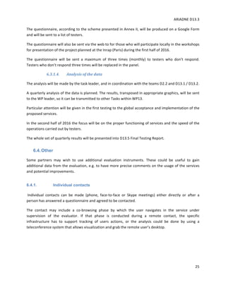 ARIADNE	D13.3			
	
	
25	
The	questionnaire,	according	to	the	scheme	presented	in	Annex	II,	will	be	produced	on	a	Google	Form	
and	will	be	sent	to	a	list	of	testers.	
The	questionnaire	will	also	be	sent	via	the	web	to	for	those	who	will	participate	locally	in	the	workshops	
for	presentation	of	the	project	planned	at	the	Inrap	(Paris)	during	the	first	half	of	2016.	
The	 questionnaire	 will	 be	 sent	 a	 maximum	 of	 three	 times	 (monthly)	 to	 testers	 who	 don’t	 respond.	
Testers	who	don’t	respond	three	times	will	be	replaced	in	the	panel.	
6.3.1.4. Analysis	of	the	data	
The	analysis	will	be	made	by	the	task	leader,	and	in	coordination	with	the	teams	D2.2	and	D13.1	/	D13.2.		
A	quarterly	analysis	of	the	data	is	planned.	The	results,	transposed	in	appropriate	graphics,	will	be	sent	
to	the	WP	leader,	so	it	can	be	transmitted	to	other	Tasks	within	WP13.	
Particular	attention	will	be	given	in	the	first	testing	to	the	global	acceptance	and	implementation	of	the	
proposed	services.	
In	the	second	half	of	2016	the	focus	will	be	on	the	proper	functioning	of	services	and	the	speed	of	the	
operations	carried	out	by	testers.	
The	whole	set	of	quarterly	results	will	be	presented	into	D13.5	Final	Testing	Report.	
6.4.Other
Some	 partners	 may	 wish	 to	 use	 additional	 evaluation	 instruments.	 These	 could	 be	 useful	 to	 gain	
additional	data	from	the	evaluation,	e.g.	to	have	more	precise	comments	on	the	usage	of	the	services	
and	potential	improvements.		
6.4.1. Individual contacts
	Individual	 contacts	 can	 be	 made	 (phone,	 face-to-face	 or	 Skype	 meetings)	 either	 directly	 or	 after	 a	
person	has	answered	a	questionnaire	and	agreed	to	be	contacted.		
The	 contact	 may	 include	 a	 co-browsing	 phase	 by	 which	 the	 user	 navigates	 in	 the	 service	 under	
supervision	 of	 the	 evaluator.	 If	 that	 phase	 is	 conducted	 during	 a	 remote	 contact,	 the	 specific	
infrastructure	 has	 to	 support	 tracking	 of	 users	 actions,	 or	 the	 analysis	 could	 be	 done	 by	 using	 a	
teleconference	system	that	allows	visualization	and	grab	the	remote	user’s	desktop.	
	
	
 