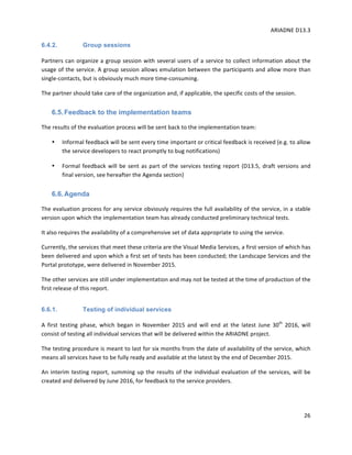 ARIADNE	D13.3			
	
	
26	
6.4.2. Group sessions
Partners	can	organize	a	group	session	with	several	users	of	a	service	to	collect	information	about	the	
usage	of	the	service.	A	group	session	allows	emulation	between	the	participants	and	allow	more	than	
single-contacts,	but	is	obviously	much	more	time-consuming.		
The	partner	should	take	care	of	the	organization	and,	if	applicable,	the	specific	costs	of	the	session.		
6.5.Feedback to the implementation teams
The	results	of	the	evaluation	process	will	be	sent	back	to	the	implementation	team:		
• Informal	feedback	will	be	sent	every	time	important	or	critical	feedback	is	received	(e.g.	to	allow	
the	service	developers	to	react	promptly	to	bug	notifications)	
• Formal	feedback	will	be	sent	as	part	of	the	services	testing	report	(D13.5,	draft	versions	and	
final	version,	see	hereafter	the	Agenda	section)		
6.6.Agenda
The	evaluation	process	for	any	service	obviously	requires	the	full	availability	of	the	service,	in	a	stable	
version	upon	which	the	implementation	team	has	already	conducted	preliminary	technical	tests.		
It	also	requires	the	availability	of	a	comprehensive	set	of	data	appropriate	to	using	the	service.		
Currently,	the	services	that	meet	these	criteria	are	the	Visual	Media	Services,	a	first	version	of	which	has	
been	delivered	and	upon	which	a	first	set	of	tests	has	been	conducted;	the	Landscape	Services	and	the	
Portal	prototype,	were	delivered	in	November	2015.	
The	other	services	are	still	under	implementation	and	may	not	be	tested	at	the	time	of	production	of	the	
first	release	of	this	report.		
6.6.1. Testing of individual services
A	 first	 testing	 phase,	 which	 began	 in	 November	 2015	 and	 will	 end	 at	 the	 latest	 June	 30th
	 2016,	 will	
consist	of	testing	all	individual	services	that	will	be	delivered	within	the	ARIADNE	project.		
The	testing	procedure	is	meant	to	last	for	six	months	from	the	date	of	availability	of	the	service,	which	
means	all	services	have	to	be	fully	ready	and	available	at	the	latest	by	the	end	of	December	2015.		
An	interim	testing	report,	summing	up	the	results	of	the	individual	evaluation	of	the	services,	will	be	
created	and	delivered	by	June	2016,	for	feedback	to	the	service	providers.		
 