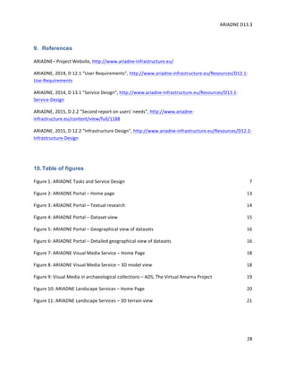 ARIADNE	D13.3			
	
	
28	
9. References
ARIADNE–	Project	Website,	http://www.ariadne-infrastructure.eu/		
ARIADNE,	2014,	D	12.1	"User	Requirements",	http://www.ariadne-infrastructure.eu/Resources/D12.1-
Use-Requirements		
ARIADNE,	2014,	D	13.1	"Service	Design",	http://www.ariadne-infrastructure.eu/Resources/D13.1-
Service-Design		
ARIADNE,	2015,	D	2.2	"Second	report	on	users'	needs",	http://www.ariadne-
infrastructure.eu/content/view/full/1188		
ARIADNE,	2015,	D	12.2	"Infrastructure	Design",	http://www.ariadne-infrastructure.eu/Resources/D12.2-
Infrastructure-Design		
	
10.Table of figures
Figure	1:	ARIADNE	Tasks	and	Service	Design	 7
Figure	2:	ARIADNE	Portal	–	Home	page	 13
Figure	3:	ARIADNE	Portal	–	Textual	research	 14
Figure	4:	ARIADNE	Portal	–	Dataset	view	 15
Figure	5:	ARIADNE	Portal	–	Geographical	view	of	datasets	 16
Figure	6:	ARIADNE	Portal	–	Detailed	geographical	view	of	datasets	 16
Figure	7:	ARIADNE	Visual	Media	Service	–	Home	Page	 18
Figure	8:	ARIADNE	Visual	Media	Service	–	3D	model	view	 18
Figure	9:	Visual	Media	in	archaeological	collections	–	ADS,	The	Virtual	Amarna	Project	 19
Figure	10:	ARIADNE	Landscape	Services	–	Home	Page	 20
Figure	11:	ARIADNE	Landscape	Services	–	3D	terrain	view	 21
	
	
 