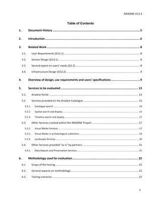 ARIADNE	D13.3			
	
	
3	
Table of Contents	
1. Document	History	.......................................................................................................	5
2. Introduction	................................................................................................................	6
3. Related	Work	..............................................................................................................	8
3.1. User	Requirements	(D12.1)	........................................................................................................	8
3.2. Service	Design	(D13.1)	................................................................................................................	8
3.3. Second	report	on	users'	needs	(D2.2)	........................................................................................	8
3.4. Infrastructure	Design	(D12.2)	.....................................................................................................	9
4. Overview	of	design,	use	requirements	and	users'	specifications	..................................	9
5. Services	to	be	evaluated	............................................................................................	13
5.1. Ariadne	Portal	..........................................................................................................................	13
5.2. Services	provided	on	the	Ariadne	Catalogue	...........................................................................	13
5.2.1. Catalogue	search	................................................................................................................................	14
5.2.2. Spatial	search	and	display	...................................................................................................................	15
5.2.3. Timeline	search	and	display	................................................................................................................	17
5.3. Other	Services	created	within	the	ARIADNE	Project	................................................................	17
5.3.1. Visual	Media	Services	.........................................................................................................................	17
5.3.2. Visual	Media	in	archaeological	collections	.........................................................................................	19
5.3.3. Landscape	Services	.............................................................................................................................	20
5.4. Other	Services	provided	“as	is”	by	partners	.............................................................................	21
5.4.1. Data	Deposit	and	Preservation	Services	.............................................................................................	21
6. Methodology	used	for	evaluation	..............................................................................	22
6.1. Scope	of	the	testing	..................................................................................................................	22
6.2. General	aspects	on	methodology	.............................................................................................	22
6.3. Testing	scenarios	......................................................................................................................	22
 
