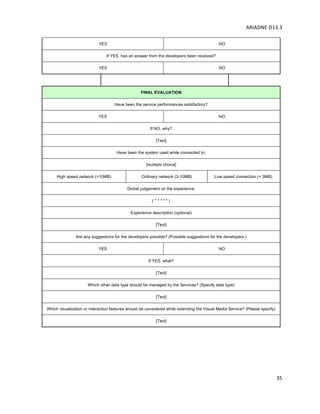 ARIADNE	D13.3			
	
	
35	
YES NO
If YES, has an answer from the developers been received?
YES NO
FINAL EVALUATION
Have been the service performances satisfactory?
YES NO
If NO, why?
[Text]
Have been the system used while connected to:
[multiple choice]
High speed network (>10MB) Ordinary network (3-10MB) Low speed connection (< 3MB)
Global judgement on the experience:
( * * * * * )
Experience description (optional)
[Text]
Are any suggestions for the developers possible? (Possible suggestions for the developers:)
YES NO
If YES, what?
[Text]
Which other data type should be managed by the Services? (Specify data type)
[Text]
Which visualization or interaction features should be considered while extending the Visual Media Service? (Please specify)
[Text]
	
 