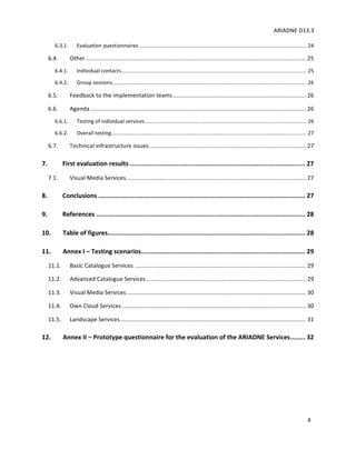 ARIADNE	D13.3			
	
	
4	
6.3.1. Evaluation	questionnaires	..................................................................................................................	24
6.4. Other	........................................................................................................................................	25
6.4.1. Individual	contacts	..............................................................................................................................	25
6.4.2. Group	sessions	....................................................................................................................................	26
6.5. Feedback	to	the	implementation	teams	..................................................................................	26
6.6. Agenda	.....................................................................................................................................	26
6.6.1. Testing	of	individual	services	..............................................................................................................	26
6.6.2. Overall	testing	.....................................................................................................................................	27
6.7. Technical	infrastructure	issues	.................................................................................................	27
7. First	evaluation	results	..............................................................................................	27
7.1. Visual	Media	Services	...............................................................................................................	27
8. Conclusions	...............................................................................................................	27
9. References	................................................................................................................	28
10. Table	of	figures	..........................................................................................................	28
11. Annex	I	–	Testing	scenarios	........................................................................................	29
11.1. Basic	Catalogue	Services	..........................................................................................................	29
11.2. Advanced	Catalogue	Services	...................................................................................................	29
11.3. Visual	Media	Services	...............................................................................................................	30
11.4. Own	Cloud	Services	..................................................................................................................	30
11.5. Landscape	Services	...................................................................................................................	31
12. Annex	II	–	Prototype	questionnaire	for	the	evaluation	of	the	ARIADNE	Services	........	32
 