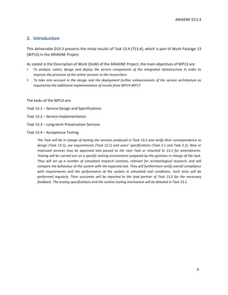 ARIADNE	D13.3			
	
	
6	
2. Introduction
This	deliverable	D13.3	presents	the	initial	results	of	Task	13.4	(T13.4),	which	is	part	of	Work	Package	13	
(WP13)	in	the	ARIADNE	Project.			
As	stated	in	the	Description	of	Work	(DoW)	of	the	ARIADNE	Project,	the	main	objectives	of	WP13	are:		
• To	 analyse,	 select,	 design	 and	 deploy	 the	 service	 components	 of	 the	 integrated	 infrastructure	 in	 order	 to	
improve	the	provision	of	the	online	services	to	the	researchers	
• To	take	into	account	in	the	design	and	the	deployment	further	enhancements	of	the	service	architecture	as	
required	by	the	additional	implementation	of	results	from	WP14-WP17	
	
The	tasks	of	the	WP13	are:	
Task	13.1	–	Service	Design	and	Specifications	
Task	13.2	–	Service	Implementation	
Task	13.3	–	Long-term	Preservation	Services	
Task	13.4	–	Acceptance	Testing	
The	Task	will	be	in	charge	of	testing	the	services	produced	in	Task	13.2	and	verify	their	correspondence	to	
design	(Task	13.1),	use	requirements	(Task	12.1)	and	users’	specifications	(Task	2.1	and	Task	2.2).	New	or	
improved	 services	 may	 be	 approved	 and	 passed	 to	 the	 next	 Task	 or	 returned	 to	 13.2	 for	 amendments.	
Testing	will	be	carried	out	on	a	specific	testing	environment	prepared	by	the	partners	in	charge	of	the	task.	
They	 will	 set	 up	 a	 number	 of	 simulated	 research	 contexts,	 relevant	 for	 archaeological	 research,	 and	 will	
compare	the	behaviour	of	the	system	with	the	expected	one.	They	will	furthermore	verify	overall	compliance	
with	 requirements	 and	 the	 performance	 of	 the	 system	 in	 simulated	 real	 conditions.	 Such	 tests	 will	 be	
performed	 regularly.	 Their	 outcomes	 will	 be	 reported	 to	 the	 lead	 partner	 of	 Task	 13.2	 for	 the	 necessary	
feedback.	The	testing	specifications	and	the	routine	testing	mechanism	will	be	detailed	in	Task	13.1.		
	
	
	
 