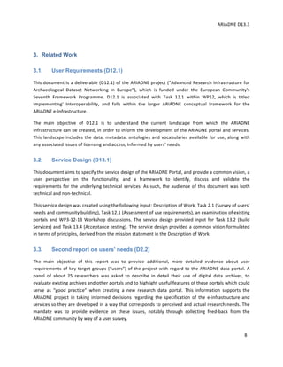ARIADNE	D13.3			
	
	
8	
	
3. Related Work
3.1. User Requirements (D12.1)
This	document	is	a	deliverable	(D12.1)	of	the	ARIADNE	project	(“Advanced	Research	Infrastructure	for	
Archaeological	 Dataset	 Networking	 in	 Europe”),	 which	 is	 funded	 under	 the	 European	 Community's	
Seventh	 Framework	 Programme.	 D12.1	 is	 associated	 with	 Task	 12.1	 within	 WP12,	 which	 is	 titled	
Implementing'	 Interoperability,	 and	 falls	 within	 the	 larger	 ARIADNE	 conceptual	 framework	 for	 the	
ARIADNE	e-Infrastructure.	
The	 main	 objective	 of	 D12.1	 is	 to	 understand	 the	 current	 landscape	 from	 which	 the	 ARIADNE	
infrastructure	can	be	created,	in	order	to	inform	the	development	of	the	ARIADNE	portal	and	services.	
This	landscape	includes	the	data,	metadata,	ontologies	and	vocabularies	available	for	use,	along	with	
any	associated	issues	of	licensing	and	access,	informed	by	users’	needs.	
3.2. Service Design (D13.1)
This	document	aims	to	specify	the	service	design	of	the	ARIADNE	Portal,	and	provide	a	common	vision,	a	
user	 perspective	 on	 the	 functionality,	 and	 a	 framework	 to	 identify,	 discuss	 and	 validate	 the	
requirements	for	the	underlying	technical	services.	As	such,	the	audience	of	this	document	was	both	
technical	and	non-technical.	
This	service	design	was	created	using	the	following	input:	Description	of	Work,	Task	2.1	(Survey	of	users’	
needs	and	community	building),	Task	12.1	(Assessment	of	use	requirements),	an	examination	of	existing	
portals	and	WP3-12-13	Workshop	discussions.	The	service	design	provided	input	for	Task	13.2	(Build	
Services)	and	Task	13.4	(Acceptance	testing).	The	service	design	provided	a	common	vision	formulated	
in	terms	of	principles,	derived	from	the	mission	statement	in	the	Description	of	Work.	
3.3. Second report on users' needs (D2.2)
The	 main	 objective	 of	 this	 report	 was	 to	 provide	 additional,	 more	 detailed	 evidence	 about	 user	
requirements	of	key	target	groups	(“users”)	of	the	project	with	regard	to	the	ARIADNE	data	portal.	A	
panel	 of	 about	 25	 researchers	 was	 asked	 to	 describe	 in	 detail	 their	 use	 of	 digital	 data	 archives,	 to	
evaluate	existing	archives	and	other	portals	and	to	highlight	useful	features	of	these	portals	which	could	
serve	 as	 “good	 practice”	 when	 creating	 a	 new	 research	 data	 portal.	 This	 information	 supports	 the	
ARIADNE	 project	 in	 taking	 informed	 decisions	 regarding	 the	 specification	 of	 the	 e-infrastructure	 and	
services	so	they	are	developed	in	a	way	that	corresponds	to	perceived	and	actual	research	needs.	The	
mandate	 was	 to	 provide	 evidence	 on	 these	 issues,	 notably	 through	 collecting	 feed-back	 from	 the	
ARIADNE	community	by	way	of	a	user	survey.	
 