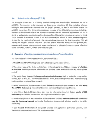 ARIADNE	D13.3			
	
	
9	
	
3.4. Infrastructure Design (D12.2)
The	 main	 goal	 of	 Task	 12.2	 is	 to	 specify	 a	 resource	 integration	 and	 discovery	 mechanism	 for	 use	 in	
ARIADNE.		The	resources	to	be	integrated	are	datasets	and	collections,	GIS	data,	metadata	schemas,	
ontologies	 and	 vocabularies	 available	 from	 the	 project	 partners,	 as	 well	 as	 institutions	 outside	 the	
ARIADNE	consortium.	This	deliverable	provides	an	overview	of	the	ARIADNE	architecture,	including	a	
summary	 of	 the	 conformance	 of	 the	 architecture	 to	 the	 data	 and	 standards	 requirements	 set	 out	 in	
D12.1,	as	well	as	to	the	specifications	of	the	Services	of	the	ARIADNE	Infrastructure,	presented	in	D13.1.		
This	is	followed	by	a	content	analysis	of	the	main	content	types	defined	in	D12.1,	and	the	integration	
strategy	for	the	two	levels	of	content:		the	metadata	integration,	and	the	data	integration.		This	will	
attempt	 to	 integrate	 selected	 resources	 	 (datasets	 and/or	 metadata)	 from	 particular	 partners/data	
providers	 and	 provide	 cross-search	 and	 access	 mechanisms	 to	 integrated	 resources,	 using	 a	 facetted	
search	on	“what”,	“where”,	“when”	and	“resource	type”.				
4. Overview of design, use requirements and users' specifications
The	users'	needs	are	summarized	as	follows,	derived	from	D2.2:		
1.	Overall	focus	of	the	ARIADNE	project	is	on	data	discovery	and	access	services.		
2.	The	primary	focus	of	the	design	and	interfaces	of	the	data	portal	should	be	an	overview	of	what	data	
is	 accessible,	 including	 statistical	 information	 on	 quantity,	 types,	 and	 distribution	 (e.g.	 country/area,	
period).		
3.	The	portal	should	focus	on	the	European/international	dimension.	Lack	of	underlying	resources	(per	
country,	type	of	data,	etc.)	should	not	be	seen	as	a	deficit,	but	used	to	promote	data	mobilization	(e.g.	
implementation	of	national	data	archives).		
4.	Added	value	should	also	be	created	through	linking	data	and	publication	resources	not	held	within	
the	ARIADNE	Registry	(e.g.	metadata	of	document	archives	and	open	access	publishers).		
5.	 Linked	 Open	 Data	 (LOD)	 can	 play	 a	 core	 role	 for	 value	 generation,	 but	 further	 uptake	 of	 LOD	
principles	by	archaeological	institutions	and	projects	must	be	encouraged.		
6.	In	the	development	of	the	data	search,	access	and	other	services,	members	of	the	user	community	
must	 be	 thoroughly	 involved	 and	 regular	 feedback	 on	 implemented	 solutions	 sought	 by	 the	 wider	
community.		
7.	 User-focused	 development	 of	 the	 portal	 services	 and	 applications	 (relevance,	 usability,	 user-
friendliness)	should	be	at	the	top	of	the	project’s	priorities.		
 