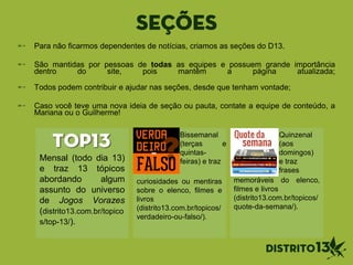 Seções
Para não ficarmos dependentes de notícias, criamos as seções do D13.
São mantidas por pessoas de todas as equipes e possuem grande importância
dentro do site, pois mantêm a página atualizada;
Todos podem contribuir e ajudar nas seções, desde que tenham vontade;
Caso você teve uma nova ideia de seção ou pauta, contate a equipe de conteúdo, a
Mariana ou o Guilherme!
TOP13
Mensal (todo dia 13)
e traz 13 tópicos
abordando algum
assunto do universo
de Jogos Vorazes
(distrito13.com.br/topico
s/top-13/).
curiosidades ou mentiras
sobre o elenco, filmes e
livros
(distrito13.com.br/topicos/
verdadeiro-ou-falso/).
Bissemanal
(terças e
quintas-
feiras) e traz
memoráveis do elenco,
filmes e livros
(distrito13.com.br/topicos/
quote-da-semana/).
Quinzenal
(aos
domingos)
e traz
frases
 