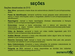 SEÇÕES
Seções desativadas do D13:
Stay Alive: quinzenal e trazia dicas de sobrevivência (distrito13.com.br/topicos/stay-
alive/)
Passe de Identificação: semanal conforme novas pessoas eram adicionadas no
elenco e trazia informações sobre o biografado (distrito13.com.br/topicos/passe-de-
identificacao/)
Reportagens: mensal e trazia reportagens diversas relacionadas à franquia
(distrito13.com.br/topicos/reportagem-mensal/)
Entrevistas: mensal e trazia entrevistas com o elenco em assuntos não
relacionados a Jogos Vorazes (distrito13.com.br/elenco/entrevistas-jodie-foster-
entrevista-jennifer-lawrence/)
Vídeo da Semana: semanal e trazia um vídeo inédito legendado pelo D13
(distrito13.com.br/topicos/video-da-semana/)
Análise Mensal: semanal e trazia uma discussão sobre algum tema da franquia
(distrito13.com.br/topicos/analises/)
Resenha Conversa Cult: mensal e trazia uma resenha feita pelo site parceiro
Conversa Cult (distrito13.com.br/topicos/analises/)
Itens Colecionáveis: trimestral e trazia indicações de produtos colecionáveis de
Jogos Vorazes (distrito13.com.br/topicos/itens-colecionaveis/)
Pergunte ao D13: semanal e trazia respondidas as dúvidas dos visitantes
(distrito13.com.br/topicos/pergunte-ao-d13/)
 