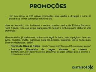 Promoções
Em seu início, o D13 criava promoções para ajudar a divulgar a série no
Brasil e se tornar conhecido entre os fãs;
Hoje, no entanto, nos limitamos a sortear brindes vindos da Editora Rocco ou
Paris Filmes, visto que exige planejamento, tempo e dinheiro para elaborar uma
promoção.
Mesmo assim, já sorteamos muita coisa legal: bottons, marca-páginas, broches,
livros, revistas, DVDs, ingressos para pré-estréias, pôsteres, kits e muito mais.
Entre os destaques, estão:
• Promoção Caça ao Tordo - distrito13.com.br/d13/promod13-mockingjay-poster/
• Promoção Plaquinha de Jogos Vorazes no cinema -
distrito13.com.br/d13/promocao-leve-plaquinhas-de-jogos-vorazes-para-o-cinema-e-
concorra-a-premios/
 