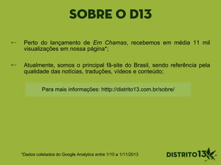 SOBRE O D13
*Dados coletados do Google Analytics entre 1/10 a 1/11/2013
Perto do lançamento de Em Chamas, recebemos em média 11 mil
visualizações em nossa página*;
Atualmente, somos o principal fã-site do Brasil, sendo referência pela
qualidade das notícias, traduções, vídeos e conteúdo;
Para mais informações: htttp://distrito13.com.br/sobre/
 