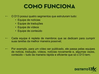 Como funciona
O D13 possui quatro segmentos que estruturam tudo:
• Equipe de notícias
• Equipe de traduções
• Equipe de vídeos
• Equipe de conteúdo
Cada equipe é repleta de membros que se dedicam para cumprir
suas tarefas da melhor maneira possível;
Por exemplo, para um vídeo ser publicado, ele passa pelas equipes
de notícia, tradução, vídeos, notícias novamente e, algumas vezes,
conteúdo – tudo da maneira rápida e eficiente que só o D13 tem;
 