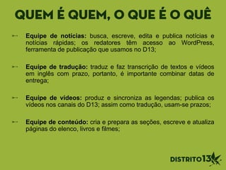 quem é quem, o que é o quê
Equipe de notícias: busca, escreve, edita e publica notícias e
notícias rápidas; os redatores têm acesso ao WordPress,
ferramenta de publicação que usamos no D13;
Equipe de tradução: traduz e faz transcrição de textos e vídeos
em inglês com prazo, portanto, é importante combinar datas de
entrega;
Equipe de vídeos: produz e sincroniza as legendas; publica os
vídeos nos canais do D13; assim como tradução, usam-se prazos;
Equipe de conteúdo: cria e prepara as seções, escreve e atualiza
páginas do elenco, livros e filmes;
 