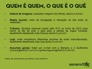 quem é quem, o que é o quê
Galeria de imagens: postadas imagens dos filmes, elenco e livros;*
Redes sociais: meio de divulgação e interação do site entre os
visitantes;*
Tributos: fã-clube nacional criado pelo D13 no início de 2012 para
reunir os fãs de todo o país para a estreia de Jogos Vorazes;
atualmente desativado (http://tributos.distrito13.com.br/)
Loja: onde vendíamos diferentes broches de tordo manufaturados;
atualmente desativada (http://loja.distrito13.com.br/)
Assuntos gerais: tratar por e-mail com a Mariana e o Guilherme
(mariana@distrito13.com.br e guilhermeguerra@distrito13.com.br)
*Ambas são administradas pela Mariana e pelo Guilherme;
 