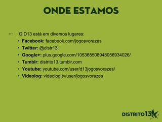 onde estamos
O D13 está em diversos lugares:
• Facebook: facebook.com/jogosvorazes
• Twitter: @distr13
• Google+: plus.google.com/105365508948056934026/
• Tumblr: distrito13.tumblr.com
• Youtube: youtube.com/user/d13jogosvorazes/
• Videolog: videolog.tv/user/jogosvorazes
 
