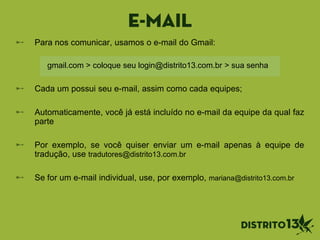 E-mail
Para nos comunicar, usamos o e-mail do Gmail:
Cada um possui seu e-mail, assim como cada equipes;
Automaticamente, você já está incluído no e-mail da equipe da qual faz
parte
Por exemplo, se você quiser enviar um e-mail apenas à equipe de
tradução, use tradutores@distrito13.com.br
Se for um e-mail individual, use, por exemplo, mariana@distrito13.com.br
gmail.com > coloque seu login@distrito13.com.br > sua senha
 