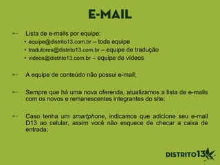 E-mail
Lista de e-mails por equipe:
• equipe@distrito13.com.br – toda equipe
• tradutores@distrito13.com.br – equipe de tradução
• videos@distrito13.com.br – equipe de vídeos
A equipe de conteúdo não possui e-mail;
Sempre que há uma nova oferenda, atualizamos a lista de e-mails
com os novos e remanescentes integrantes do site;
Caso tenha um smartphone, indicamos que adicione seu e-mail
D13 ao celular, assim você não esquece de checar a caixa de
entrada;
 
