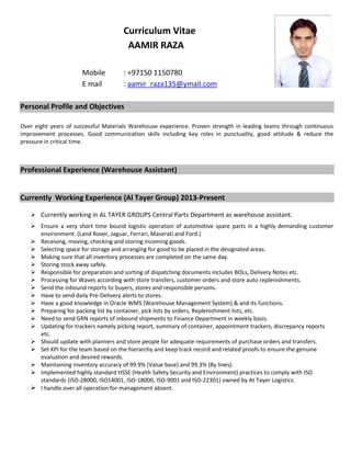 Curriculum Vitae
AAMIR RAZA
Mobile : +97150 1150780
E mail : aamir_raza135@ymail.com
Personal Profile and Objectives
Over eight years of successful Materials Warehouse experience. Proven strength in leading teams through continuous
improvement processes. Good communication skills including key roles in punctuality, good attitude & reduce the
pressure in critical time.
Professional Experience (Warehouse Assistant)
Currently Working Experience (Al Tayer Group) 2013-Present
 Currently working in AL TAYER GROUPS Central Parts Department as warehouse assistant.
 Ensure a very short time bound logistic operation of automotive spare parts in a highly demanding customer
environment. (Land Rover, Jaguar, Ferrari, Maserati and Ford.)
 Receiving, moving, checking and storing incoming goods.
 Selecting space for storage and arranging for good to be placed in the designated areas.
 Making sure that all inventory processes are completed on the same day.
 Storing stock away safely.
 Responsible for preparation and sorting of dispatching documents includes BOLs, Delivery Notes etc.
 Processing for Waves according with store transfers, customer orders and store auto replenishments.
 Send the inbound reports to buyers, stores and responsible persons.
 Have to send daily Pre-Delivery alerts to stores.
 Have a good knowledge in Oracle WMS (Warehouse Management System) & and its functions.
 Preparing for packing list by container, pick lists by orders, Replenishment lists, etc.
 Need to send GRN reports of inbound shipments to Finance Department in weekly basis.
 Updating for trackers namely picking report, summary of container, appointment trackers, discrepancy reports
etc.
 Should update with planners and store people for adequate requirements of purchase orders and transfers.
 Set KPI for the team based on the hierarchy and keep track record and related proofs to ensure the genuine
evaluation and desired rewards.
 Maintaining inventory accuracy of 99.9% (Value base) and 99.3% (By lines).
 Implemented highly standard HSSE (Health Safety Security and Environment) practices to comply with ISO
standards (ISO-28000, ISO14001, ISO-18000, ISO-9001 and ISO-22301) owned by At Tayer Logistics.
 I handle over all operation for management absent.
 