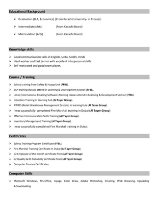 Educational Background
 Graduation (B.A, Economics) (From Karachi University- In Process)
 Intermediate (Arts) (From Karachi Board)
 Matriculation (Arts) (From Karachi Board)
Knowledge skills
 Good communication skills in English, Urdu, Sindhi, Hindi
 Hard worker and fast Lerner with excellent interpersonal skills.
 Self-motivated and good team player.
Course / Training
 Safety training from Safety & Hazop Unit (FFBL).
 SAP training classes attend in Learning & Development Section (FFBL).
 Lotus (International Emailing Software) training classes attend in Learning & Development Section (FFBL).
 Induction Training in learning hub (Al Tayer Group).
 RWMS (Retail Warehouse Management System) in learning hub (Al Tayer Group).
 I was successfully completed Fire Marshal training in Dubai (Al Tayer Group)
 Effective Communication Skills Training (Al Tayer Group).
 Inventory Management Training (Al Tayer Group).
 I was successfully completed Fire Marshal training in Dubai.
Certificates
 Safety Training Program Certificate (FFBL).
 Fire Marshal Training Certificate in Dubai (Al Tayer Group).
 02 Employee of the month certificate from (Al Tayer Group)
 02 Quality & 01 Reliability certificate from (Al Tayer Group)
 Computer Courses Certificates.
Computer Skills
 Microsoft Windows, MS-Office, Inpage, Corel Draw, Adobe Photoshop, Emailing, Web Browsing, Uploading
&Downloading.
 