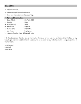Others Skills
 Interpersonal skills.
 Presentation and Communication skills.
 Know-how of a modern warehouse working.
 Personal Information
 Date of Birth : 8th April 1990
 Gender : Male
 Marital Status : Single
 Nationality : Pakistani
 Passport No : EA9891742
 Visa Status : Employment
 Hobbies: Reading Paper & Playing Cricket
I do hereby declare that the above information furnished by me are true and correct to the best of my
knowledge, and may I add that I shall Endeavour to be an asset to your establishment it I am given position in
your concern.
Thanking You
Faithfully,
Aamir Raza
 