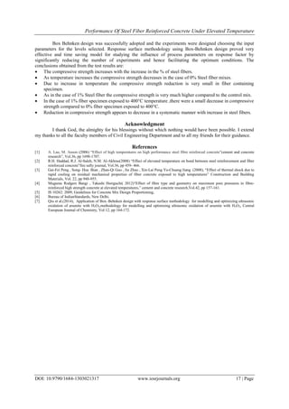 Performance Of Steel Fiber Reinforced Concrete Under Elevated Temperature
DOI: 10.9790/1684-1303021317 www.iosrjournals.org 17 | Page
Box Behnken design was successfully adopted and the experiments were designed choosing the input
parameters for the levels selected. Response surface methodology using Box-Behnken design proved very
effective and time saving model for studying the influence of process parameters on response factor by
significantly reducing the number of experiments and hence facilitating the optimum conditions. The
conclusions obtained from the test results are:
 The compressive strength increases with the increase in the % of steel fibers.
 As temperature increases the compressive strength decreases in the case of 0% Steel fiber mixes.
 Due to increase in temperature the compressive strength reduction is very small in fiber containing
specimen.
 As in the case of 1% Steel fiber the compressive strength is very much higher compared to the control mix.
 In the case of 1% fiber specimen exposed to 400°C temperature ,there were a small decrease in compressive
strength compared to 0% fiber specimen exposed to 400°C.
 Reduction in compressive strength appears to decrease in a systematic manner with increase in steel fibers.
Acknowledgment
I thank God, the almighty for his blessings without which nothing would have been possible. I extend
my thanks to all the faculty members of Civil Engineering Department and to all my friends for their guidance.
References
[1] A. Lau, M. Anson (2006) “Effect of high temperatures on high performance steel fibre reinforced concrete”cement and concrete
research”, Vol.36, pp 1698-1707.
[2] R.H. Haddad, R.J. Al-Saleh, N.M. Al-Akhras(2008) “Effect of elevated temperature on bond between steel reinforcement and fiber
reinforced concrete”fire safty journal, Vol.36, pp 459- 466.
[3] Gai-Fei Peng , Song- Hua Bian , Zhan-Qi Guo , Jie Zhao , Xin-Lai Peng Yu-Chuang Jiang (2008), “Effect of thermal shock due to
rapid cooling on residual mechanical properties of fiber concrete exposed to high temperatures” Construction and Building
Materials, Vol. 22, pp 948-955.
[4] Mugume Rodgers Bangi , Takashi Horiguchi( 2012)“Effect of fibre type and geometry on maximum pore pressures in fibre-
reinforced high strength concrete at elevated temperatures,” cement and concrete research,Vol.42, pp 157-161.
[5] IS 10262: 2009, Guidelines for Concrete Mix Design Proportioning,
[6] Bureau of IndianStandards, New Delhi.
[7] Qiu et al.(2014), Application of Box–Behnken design with response surface methodology for modelling and optimizing ultrasonic
oxidation of arsenite with H2O2,methodology for modelling and optimizing ultrasonic oxidation of arsenite with H2O2, Central
European Journal of Chemistry, Vol 12, pp 164-172.
 