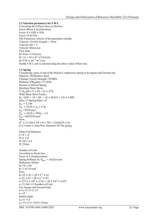 Design and Fabrication of Retractor Durability Test Protoype
DOI: 10.9790/1684-1304012025 www.iosrjournals.org 22 | Page
2.2 Selection parameters for F-R-L
Converting the 0.85g to force in Newton.
Force=𝑀𝑎𝑠𝑠 × 𝐴𝑐𝑐𝑒𝑙𝑒𝑟𝑎𝑡𝑖𝑜𝑛
Force=3 × 0.85 × 9.81
Force=25.0155N
The Extraction velocity of the pneumatic cylinder
Velocity= 𝑆𝑡𝑟𝑜𝑘𝑒 𝐿𝑒𝑛𝑔𝑡𝑕 ÷ 𝑇𝑖𝑚𝑒
Velocity=60 ÷ 1
Velocity=60mm/sec
Flow Rate,
Q=𝐴𝑟𝑒𝑎 × 𝑉𝑒𝑙𝑜𝑐𝑖𝑡𝑦
Q= 𝜋 ÷ 4 × 𝑑2
× 𝑉𝑒𝑙𝑜𝑐𝑖𝑡𝑦
Q=5.92 × 10−3
𝑚3
𝑠𝑒𝑐.
Soothe F-R-L unit is selected using the above value of flow rate.
2.3 Spring
Considering, types of end of the Helical Compression spring to be Square and Ground end.
Material- 302Stainless Steel
Ultimate Tensile Strength=703MPa
Modulus of Rigidity=77.2GPa
Stresses in Helical Spring
Resultant Shear Stress:
T=𝐾 𝑤 8 × 𝐹 × 𝐷 ÷ 𝜋 × 𝑑3
Wahl Shear Stress Factor,
𝐾 𝑤 = 4𝐶 − 1 ÷ 4𝐶 − 4 + 0.615 ÷ 𝐶 × 1.083
Here, C=Spring Index=10.
𝐾 𝑤 = 1.144
𝑇𝑎𝑙𝑙 = 0.35 × 𝑆 𝑢𝑡 × 𝑁𝑓
𝑆 𝑢𝑡 =703N/mm2
𝑇𝑎𝑙𝑙 = 0.35 × 703 ÷ 1.5
𝑇𝑎𝑙𝑙 =164.033N/mm2
Now,
𝑑3
= 1.144 × 10 × 8 × 70 ÷ 164.033 × 𝜋
d=2.31mm=2.3mm Wire Diameter Of The spring
Mean Coil Diameter
C=𝐷 ÷ 𝑑
D=𝐶 × 𝑑
D=10 × 2.3
D=23mm
Number of Coils
According to Hooks law,
Force=𝑘 × 𝐷𝑖𝑠𝑝𝑙𝑎𝑐𝑒𝑚𝑒𝑛𝑡
Spring Stiffness, K=𝐹𝑚𝑎𝑥 ÷ 𝐷𝑒𝑓𝑙𝑒𝑐𝑡𝑖𝑜𝑛
Deflection=60mm
K=70 ÷ 60
K=1.167 N/mm2.
Now,
K= 𝐺 × 𝑑 ÷ 8 × 𝐶3
× 𝑛
n= 𝐺 × 𝑑 ÷ 8 × 𝐶3
× 𝐾
n= 77.2 × 103
× 2.31 ÷ 8 × 103
× 1.67
n=13.344=13=Number of Coils
For, Square and Ground Ends,
n'=n+2=13+2=15
n'
=15
Solid Length
LS=𝑛′
× 𝑑
LS=15×2.31=34.65=35mm
 