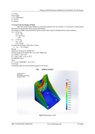 Design and Fabrication of Retractor Durability Test Protoype
DOI: 10.9790/1684-1304012025 www.iosrjournals.org 23 | Page
LS=35mm
Free Length
LF=LS+Deflection
LF=35+60
LF=95mm
2.4 Asme Code for Design of Shaft
Since the loads on most shafts in connected machinery are not constant, it is necessary to make proper
allowance for the harmful effects of load fluctuations
According to ASME code permissible values of shear stress may be calculated from various relations.
Tall = 0.18× 𝑆 𝑢𝑡
= 0.18 × 841
= 151.38 N/mm
OR
Tall = 0.3× 𝑆𝑦𝑡
=0.3 × 247
=74.1 N/mm2
Considering minimum of the above values
 Tall = 74.1 N/mm2
We get,
Maximum moment, M=4200N-mm
Torque acting on the shaft= 40 ÷ 2 × 80=1600N-mm
𝑇𝑎𝑙𝑙 = 16𝑇𝑒 ÷ 𝜋 × 𝑑3
𝑇𝑒 = 𝐾𝑏 × 𝑀 2
+ 𝐾𝑡 × 𝑇 2 2
𝑇𝑒=8988.88 N-mm
Now,
𝑑3
= 16 × 8988.88 ÷ 𝜋 × 74.1
d=8.51mm
Assuming, safety we take the shaft diameter to be 15mm.
III. SIMULATION
Fig.3 Displacement result
 