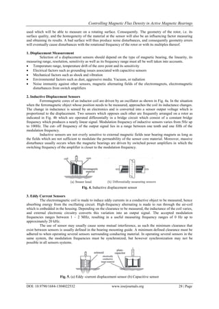 Controlling Magnetic Flux Density in Active Magnetic Bearings
DOI: 10.9790/1684-1304022532 www.iosrjournals.org 28 | Page
used which will be able to measure on a rotating surface. Consequently. The geometry of the rotor, i.e. its
surface quality, and the homogeneity of the material at the sensor will also be an influencing factor measuring
and obtaining its results. A bad surface will thus produce noise disturbances, and consequently geometry errors
will eventually cause disturbances with the rotational frequency of the rotor or with its multiples thereof.
1. Displacement Measurement
Selection of a displacement sensors should depend on the type of magnetic bearing, the linearity, its
measuring range, resolution, sensitivity as well as its frequency range must all be well taken into accounts.
 Temperature range, temperature drift of the zero point and its sensitivity
 Electrical factors such as grounding issues associated with capacitive sensors
 Mechanical factors such as shock and vibration
 Environmental factors such as dust, aggressive media. Vacuum, or radiation
 Noise immunity against other sensors, magnetic alternating fields of the electromagnets, electromagnetic
disturbances from switch amplifiers
2. Inductive Displacement Sensors
Ferromagnetic cores of an inductor coil are driven by an oscillator as shown in Fig. 4a. In the situation
when the ferromagnetic object whose position needs to be measured, approaches the coil its inductance changes.
The change in inductance is sensed by an electronics and is converted into a sensor output voltage which is
proportional to the displacement. Two sensors which opposes each other are frequently arranged on a rotor as
indicated in Fig. 4b which are operated differentially in a bridge circuit which consist of a constant bridge
frequency which produces a nearly linear signal. Modulation frequency of inductive sensors varies from 5Hz up
to 100Hz. The cut- off frequency of the output signal lies in a range between one tenth and one fifth of the
modulation frequency.
Inductive sensors are not overly sensitive to external magnetic fields near bearing magnets as long as
the fields which are not sufficient to modulate the permeability of the sensor core material. Moreover, massive
disturbance usually occurs when the magnetic bearings are driven by switched power amplifiers in which the
switching frequency of the amplifier is closer to the modulation frequency.
Fig. 4. Inductive displacement sensor
3. Eddy Current Sensors
The electromagnetic coil is made to induce eddy currents in a conductive object to be measured, hence
absorbing energy from the oscillating circuit. High-frequency alternating is made to run through the air-coil
which is embedded in the housing. Depending on the clearance to be measured, the inductance of the coil varies,
and external electronic circuitry converts this variation into an output signal. The accepted modulation
frequencies ranges between 1 – 2 MHz, resulting in a useful measuring frequency ranges of 0 Hz up to
approximately 20 kHz.
The use of sensor may usually cause some mutual interference, as such the minimum clearance that
exist between sensors is usually defined in the bearing mounting guide. A minimum defined clearance must be
adhered to when operating several sensors surrounding conducting material. In operating several sensors in the
same system, the modulation frequencies must be synchronized, but however synchronization may not be
possible in all sensors systems.
Fig. 5. (a) Eddy -current displacement sensor (b) Capacitive sensor
 