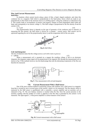 Controlling Magnetic Flux Density in Active Magnetic Bearings
DOI: 10.9790/1684-1304022532 www.iosrjournals.org 30 | Page
Flux And Current Measurement
Hall Effect
In situations where current travels along a piece of thin, a band- shaped conductor, and when this
conductor lies in a magnetic field which is perpendicular to the band plane, forces which are made to act
perpendicular to their band on the electrons moves at a drifting speed v along the conductor as indicated in Fig
8. This usually leads to accumulation of positive and negative charges on both longitudinal sided within the
band, and consequently to an electric voltage Ub. This Hall voltage is proportional to the flux density B and the
current i [10].
Ub =kh Bi (14)
The proportionality factor kh depends on the type of geometry of the conductor and its material, in
measuring the flux density, the Hall sensor is driven by a constant – current source. Hall sensors can be
optimized regarding the size of the proportionality factor kh and the temperature drift of the zero point.
Fig. 8. Hall Effect
Coil And Integrator
The law of induction states that the voltage across a coil with n turns is given as
U = nd/dt (15)
When a measurement coil is mounted on a magnet the resulting voltage is fed to an electronic
integrator, the integrator output signal will be proportional to the magnetic flux through the measurement coil as
shown in Fig. 9 This method, however, has the disadvantage that only the alternating components of the flux can
therefore be measured.
Fig. 9. Flux measurement with coil and integrator
VII. Current Measurement With A Hall Sensor
One of the most common method of measuring current with isolation uses a Hall sensor in a magnetic
loop that is excited by one or several turns of the current i which is to be measured. The flux density which is
measured by the Hall sensor is equilibrated with a controller, a power amplifier and an auxiliary coil as
indicated in Fig. 10. The zero balance situation is reached when the flux from the current presence in the
auxiliary winding with the number of n turns is opposite to the flux that is generated by the current i to be
measured. The input signal Ui of the power amplifier is a direct measure of the current i
Fig. 10. Current measurement with a Hall sensor
 