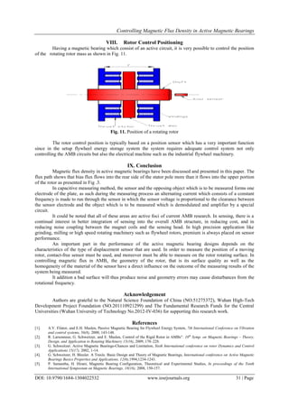 Controlling Magnetic Flux Density in Active Magnetic Bearings
DOI: 10.9790/1684-1304022532 www.iosrjournals.org 31 | Page
VIII. Rotor Control Positioning
Having a magnetic bearing which consist of an active circuit, it is very possible to control the position
of the rotating rotor mass as shown in Fig. 11.
Fig. 11. Position of a rotating rotor
The rotor control position is typically based on a position sensor which has a very important function
since in the setup flywheel energy storage system the system requires adequate control system not only
controlling the AMB circuits but also the electrical machine such as the industrial flywheel machinery.
IX. Conclusion
Magnetic flux density in active magnetic bearings have been discussed and presented in this paper. The
flux path shows that bias flux flows into the rear side of the stator pole more than it flows into the upper portion
of the rotor as presented in Fig .3.
In capacitive measuring method, the sensor and the opposing object which is to be measured forms one
electrode of the plate, as such during the measuring process an alternating current which consists of a constant
frequency is made to run through the sensor in which the sensor voltage is proportional to the clearance between
the sensor electrode and the object which is to be measured which is demodulated and amplifier by a special
circuit.
It could be noted that all of these areas are active foci of current AMB research. In sensing, there is a
continual interest in better integration of sensing into the overall AMB structure, in reducing cost, and in
reducing noise coupling between the magnet coils and the sensing head. In high precision application like
grinding, milling or high speed rotating machinery such as flywheel rotors, premium is always placed on sensor
performance.
An important part in the performance of the active magnetic bearing designs depends on the
characteristics of the type of displacement sensor that are used. In order to measure the position of a moving
rotor, contact-free sensor must be used, and moreover must be able to measure on the rotor rotating surface. In
controlling magnetic flux in AMBs, the geometry of the rotor, that is its surface quality as well as the
homogeneity of the material of the sensor have a direct influence on the outcome of the measuring results of the
system being measured.
It addition a bad surface will thus produce noise and geometry errors may cause disturbances from the
rotational frequency.
Acknowledgement
Authors are grateful to the Natural Science Foundation of China (NO.51275372), Wuhan High-Tech
Development Project Foundation (NO.201110921299) and The Fundamental Research Funds for the Central
Universities (Wuhan University of Technology No.2012-IV-036) for supporting this research work.
References
[1]. A.V. Filator, and E.H. Maslen, Passive Magnetic Bearing for Flywheel Energy System, 7th International Conference on Vibration
and control systems, 56(8), 2000, 143-148.
[2]. R. Larsonneur, G. Schweitzer, and E. Maslen, Control of the Rigid Rotor in AMBs”. 10th
Symp. on Magnetic Bearings – Theory,
Design, and Application to Rotating Machinery 15(16), 2009, 170–228.
[3]. G. Schweitzer. Active Magnetic Bearings-Chances and Limitation, Sixth International conference on rotor Dynamics and Control
Applications 15(17), 2002, 1-14.
[4]. G. Schweitzer, H. Bleuler. A Traxle. Basic Design and Theory of Magnetic Bearings, International conference on Active Magnetic
Bearings Basics Properties and Applications, 12(6),1994,1234-1243.
[5]. P. Samantha, H. Hirani, Magnetic Bearing Configuration, Theoretical and Experimental Studies, In proceedings of the Tenth
International Symposium on Magnetic Bearings, 18(16), 2008, 150-157.
 