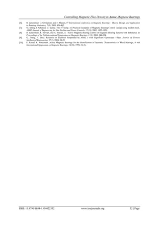 Controlling Magnetic Flux Density in Active Magnetic Bearings
DOI: 10.9790/1684-1304022532 www.iosrjournals.org 32 | Page
[6]. R. Larsonneur, G. Schweitzer, and E. Maslen, 6th
International conference on Magnetic Bearings – Theory, Design, and Application
to Rotating Machinery. 7(8), 2009, 456-462.
[7]. M. Spirig, J. Schmied, U. Kanne. The 3rd
Symp. on Practical Examples of Magnetic Bearing Control Design using modern tools.
ASME Journal of Engineering for Gas Turbine and Power Controls, 17(18), 2002, 1025-1031.
[8]. R. Larsonneur, R. Stewart, and A. Traxler, A. Active Magnetic Bearing Control of Magnetic Bearing Systems with Imbalance. In
Proceedings of the 5th International Symposium on Magnetic Bearings, 8 (9), 2008, 344-354.
[9]. K. Zhang, H. Zhao. Research on Flywheel Suspended by AMB, s with Significant Gyroscopic Effect, Journal of Chinese
Mechanical Engineering, 17(1), 2004, 34-39.
[10]. E. Knopf, R. Nordmann. Active Magnetic Bearings for the Identification of Dynamic Characteristics of Fluid Bearings, In 6th
International Symposium on Magnetic Bearings, 14(10), 1998, 34-36.
 