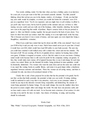 Two words: clothing rental. For that time when you have a holiday party or an interview
for a new job, or you just want to feel like you treated yourself, dammit. You find yourself
thinking about that red top you saw in the display window of a boutique. If only you had that
top, your outfit would be complete, or at least you would feel better for a moment, even if it's
just on a superficial level. Yes it's too expensive and you might have to sell a kidney to afford it,
yes you'll only wear it once, but by God it's perfect at this moment and you will have it. After
maxing out your credit card you walk out of the boutique, white knuckles clutching the top that
now rests in the paper bag that smells of perfume. Buyer's remorse kicks in but you pretend to
ignore it. After one blissful evening together the top gets tossed in the back of your closet. You
know it's there but avoid eye contact, much like running in to a one-night-stand at the bus stop.
This is because you know it was a waste of money, and once again you were duped into being a
thoughtless, materialistic consumer.
What if you could have rented that top for about one fifth of the cost, instead? Say it cost
you $100 to buy it and you only wore it once. Had it been rented out to you in your time of need
it would have cost $20, which would have kept $80 safely in your bank account. The next day
you could have returned it and walked away with a clutter-free closet and one less mistake. The
best part of all? We are weening off the tit of capitalist-driven markets by beating them at their
own game. If fashion is targeted at women, so be it. But let's make it on our own terms. Clothing
rental would work because there is still room for profit for the companies renting out garnets. In
fact, they would make more money off of apparel because they re-use it and charge for each time
a piece was rented. Better yet, the demand for textiles being produced in mass quantities would
be drastically diminished. Five women who want the same dress and are the same size could rent
it out, much like renting books in a public library, and return it in good shape within a timeframe
negotiated between customer and merchant. Those five women are all saving money, and there is
a demand for only one dress to be produced instead of five.
Clearly this is only a basic proposal for an idea that has the potential to be grand, but it's
just that: an idea that holds potential, the potential to help save our world. If renting clothing
could be marketed in such a way that it was attractive, cool even, to our consumer culture it
would be one step in the direction towards living responsibly and diminishing the amount of
waste being generated by human beings. It's one small change, but even the smallest ideas have
the power to create a ripple effect and change the world. We only have one precious earth, and
we have made a mess of it with our trash. As we become more conscious of our actions it is also
our duty to try and fix the mess we made. Any chance of reducing, re-using, and recycling
should be welcomed.
Works Cited
"Blue Whale." National Geographic. National Geographic, n.d. Web. 4 Dec. 2014.
 