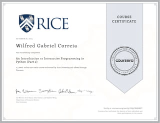 EDUCA
T
ION FOR EVE
R
YONE
CO
U
R
S
E
C E R T I F
I
C
A
TE
COURSE
CERTIFICATE
OCTOBER 16, 2015
Wilfred Gabriel Correia
An Introduction to Interactive Programming in
Python (Part 2)
a 4 week online non-credit course authorized by Rice University and offered through
Coursera
has successfully completed
Joe Warren, Scott Rixner, John Greiner, and Stephen Wong
Department of Computer Science
Rice University
Verify at coursera.org/verify/UQ9TR6XMDT
Coursera has confirmed the identity of this individual and
their participation in the course.
 