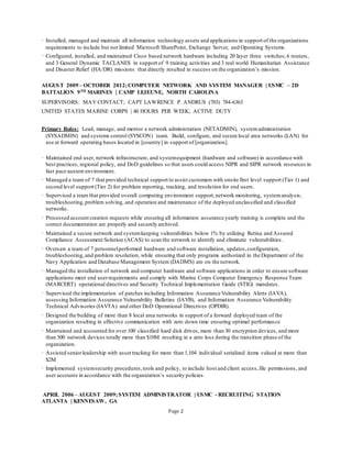 Page 2
· Installed, managed and maintain all information technology assets and applications in support of the organizations
requirements to include but not limited Microsoft SharePoint, Exchange Server, and Operating Systems.
· Configured, installed, and maintained Cisco based network hardware including 20 layer three switches,6 routers,
and 3 General Dynamic TACLANES in support of 9 training activities and 3 real world Humanitarian Assistance
and Disaster Relief (HA/DR) missions that directly resulted in success on the organization’s mission.
AUGUST 2009 – OCTOBER 2012;COMPUTER NETWORK AND SYSTEM MANAGER | USMC – 2D
BATTALION 9TH MARINES | CAMP LEJEUNE, NORTH CAROLINA
SUPERVISORS: MAY CONTACT; CAPT LAWRENCE P. ANDRUS (703) 784-6363
UNITED STATES MARINE CORPS | 40 HOURS PER WEEK; ACTIVE DUTY
Primary Roles: Lead, manage, and mentor a network administration (NETADMIN), systemadministration
(SYSADMIN) and systems control (SYSCON) team. Build, configure, and secure local area networks (LAN) for
use at forward operating bases located in [country] in support of [organization].
· Maintained end user, network infrastructure, and systemequipment (hardware and software) in accordance with
best practices, regional policy, and DoD guidelines so that users could access NIPR and SIPR network resources in
fast pace austere environment.
· Managed a team of 7 that provided technical support to assist customers with onsite first level support (Tier 1) and
second level support (Tier 2) for problem reporting, tracking, and resolution for end users.
· Supervised a team that provided overall computing environment support,network monitoring, systemanalysis,
troubleshooting,problem solving, and operation and maintenance of the deployed unclassified and classified
networks.
· Processed account creation requests while ensuring all information assurance yearly training is complete and the
correct documentation are properly and securely archived.
· Maintained a secure network and systemkeeping vulnerabilities below 1% by utilizing Retina and Assured
Compliance Assessment Solution (ACAS) to scan the network to identify and eliminate vulnerabilities.
· Oversaw a team of 7 personnelperformed hardware and software installation, updates,configuration,
troubleshooting,and problem resolution, while ensuring that only programs authorized in the Department of the
Navy Application and Database Management System (DADMS) are on the network.
· Managed the installation of network and computer hardware and software applications in order to ensure software
applications meet end userrequirements and comply with Marine Corps Computer Emergency Response Team
(MARCERT) operational directives and Security Technical Implementation Guide (STIG) mandates.
· Supervised the implementation of patches including Information Assurance Vulnerability Alerts (IAVA),
assessing Information Assurance Vulnerability Bulletins (IAVB), and Information Assurance Vulnerability
Technical Advisories (IAVTA) and other DoD Operational Directives (OPDIR).
· Designed the building of more than 8 local area networks in support of a forward deployed team of the
organization resulting in effective communication with zero down time ensuring optimal performance
· Maintained and accounted for over 100 classified hard disk drives, more than 30 encryption devices, and more
than 300 network devices totally more than $10M resulting in a zero loss during the transition phase of the
organization.
· Assisted seniorleadership with asset tracking for more than 1,104 individual serialized items valued at more than
$2M
· Implemented systemsecurity procedures,tools and policy, to include host and client access,file permissions, and
user accounts in accordance with the organization’s security policies.
APRIL 2006 – AUGUST 2009;SYSTEM ADMINISTRATOR | USMC - RECRUITING STATION
ATLANTA | KENNESAW, GA
 
