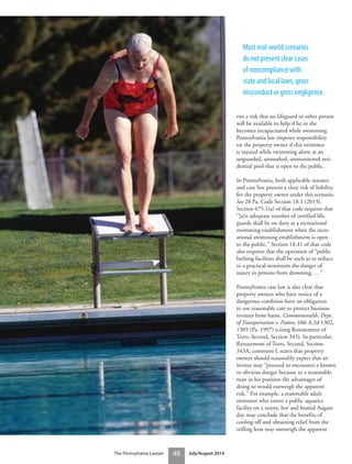 The Pennsylvania Lawyer 48 July/August 2014
ries a risk that no lifeguard or other person
will be available to help if he or she
becomes incapacitated while swimming.
Pennsylvania law imposes responsibility
on the property owner if this swimmer
is injured while swimming alone at an
unguarded, unmarked, unmonitored resi-
dential pool that is open to the public.
In Pennsylvania, both applicable statutes
and case law present a clear risk of liability
for the property owner under this scenario.
See 28 Pa. Code Section 18.1 (2013).
Section 675.1(a) of that code requires that
“[a]n adequate number of certified life-
guards shall be on duty at a recreational
swimming establishment when the recre-
ational swimming establishment is open
to the public.” Section 18.41 of that code
also requires that the operation of “public
bathing facilities shall be such as to reduce
to a practical minimum the danger of
injury to persons from drowning. …”
Pennsylvania case law is also clear that
property owners who have notice of a
dangerous condition have an obligation
to use reasonable care to protect business
invitees from harm. Commonwealth, Dept.
of Transportation v. Patton, 686 A.2d 1302,
1305 (Pa. 1997) (citing Restatement of
Torts, Second, Section 343). In particular,
Restatement of Torts, Second, Section
343A, comment f, states that property
owners should reasonably expect that an
invitee may “proceed to encounter a known
or obvious danger because to a reasonable
man in his position the advantages of
doing so would outweigh the apparent
risk.” For example, a reasonable adult
swimmer who enters a public aquatics
facility on a sunny, hot and humid August
day may conclude that the benefits of
cooling off and obtaining relief from the
stifling heat may outweigh the apparent
Most real-world scenarios
do not present clear cases
of noncompliance with
state and local laws, gross
misconduct or gross negligence.
 