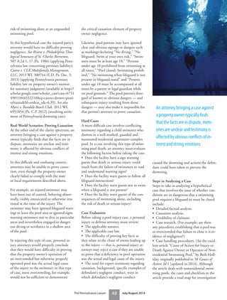 49The Pennsylvania Lawyer July/August 2014
risk of swimming alone at an unguarded
swimming pool.
In this hypothetical case the injured party’s
attorney would have no difficulty proving
negligence. See Rivera v. Philadelphia Theo-
logical Seminary of St. Charles Borromeo,
507 A.2d 1, 17 (Pa. 1986) (applying Penn-
sylvania law concerning premises liability);
Castro v. CLK Multifamily Management,
LLC, 2013 WL 300744 (E.D. Pa. Dec. 3,
2013) (applying Pennsylvania premises
liability law on property owner’s motion
for summary judgment) (available at http://
scholar.google.com/scholar_case?case=6731
49011044552210&q=castro+drown+penn
sylvania&hl=en&as_sdt=6,39). See also
Myers v. Rosedale Beach Club, 2012 WL
6951854 (Pa. C.P. 2012) (involving settle-
ment of Pennsylvania drowning case).
Real-World Scenarios: Proving Causation
At the other end of the clarity spectrum, an
attorney bringing a case against a property
owner typically finds that the facts are in
dispute, memories are unclear and testi-
mony is affected by obvious conflicts of
interest and strong emotions.
In this difficult and confusing context,
attorneys may be unable to prove causa-
tion, even though the property owner
clearly failed to comply with the state
or local requirements described above.
For example, an injured swimmer may
have been out of control, behaving abnor-
mally, visibly intoxicated or otherwise irra-
tional at the time of the injury. The
swimmer may have ignored lifeguard warn-
ings to leave the pool area or ignored signs
warning swimmers not to dive in particular
areas and nevertheless engaged in danger-
ous diving or acrobatics in a shallow area
of the pool.
In rejecting this type of case, personal in-
jury attorneys would properly conclude
that they would have difficulty in proving
that the property owner’s operation of
an overcrowded but otherwise properly
operated pool was the actual legal cause
of the injury to the swimmer; in this type
of case, mere overcrowding, for example,
would not be sufficient to demonstrate
the critical causation element of property
owner negligence.
Likewise, pool patrons may have ignored
clear and obvious signage or dangers such
as markings declaring “No diving,” “No
lifeguard: Swim at your own risk,” “Swim-
mers must be at least age 18,” “Persons
under age 18 prohibited from swimming at
all times,” “Pool closed: Swimming prohib-
ited,” “No swimming when lifeguard is not
present in lifeguard stand” and “Persons
under age 18 must be accompanied at all
times by a parent or legal guardian while
on pool grounds.” The pool patron’s disre-
gard of known or obvious dangers — and
subsequent injury resulting from those
dangers — may also make it impossible for
that person’s attorney to prove causation.
Hard Cases
A more difficult case involves conflicting
testimony regarding a child swimmer who
drowns in a well-marked, guarded and
monitored residential apartment-complex
pool. In a case involving this type of swim-
ming pool death, an attorney must evaluate
the following factors before taking the case:
• Does the facility have a sign warning
guests that death or serious injury could
result from the failure of swimmers to read
and understand warning signs?
• Does the facility warn guests to follow all
lifeguard instructions?
• Does the facility warn guests not to swim
when a lifeguard is not present?
• Does the facility warn guests of the con-
sequences of swimming alone, including
the risk of death or serious injury?
Case Evaluation
Before taking a pool-injury case, a personal
injury or defense attorney must review:
• The applicable statutes.
• The applicable case law.
• The difficulty of proving key facts as
they relate to the chain of events leading up
to the injury — that is, personal injury at-
torneys may reject a case if they are unable
to prove that a deficiency in pool operation
was the actual and legal cause of the injury.
• The need for expert testimony regarding
causation, background, specific examples of
defendant’s negligent conduct, ways in
which defendant’s negligent conduct
caused the drowning and actions the defen-
dant could have taken to prevent the
drowning.
Steps in Analyzing a Case
Steps to take in analyzing a hypothetical
case that involves the issue of whether con-
ditions are so dangerous that a swimming
pool requires a lifeguard or must be closed
include:
• Detailed factual analysis.
• Causation analysis.
• Credibility of claimant.
• Case research. (For example, are there
any precedents establishing that a pool was
so overcrowded that failure to close it is ev-
idence of negligence?)
• Case handling procedures. (See the excel-
lent article “Cause of Action for Injury or
Death Against Owner or Operator of Non-
residential Swimming Pool,” by Beth Holl-
iday, originally published in 58 Causes of
Action 2d 1 [updated in 2014]. Although
the article deals with nonresidential swim-
ming pools, the cases and checklists in the
article provide a road map for investigation
An attorney bringing a case against
a property owner typically ﬁnds
that the facts are in dispute, mem-
ories are unclear and testimony is
aﬀected by obvious conﬂicts of in-
terest and strong emotions.
 