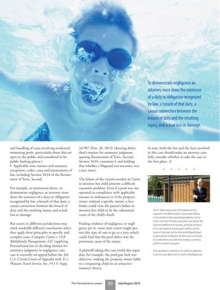 The Pennsylvania Lawyer 50 July/August 2014
and handling of cases involving residential
swimming pools, particularly those that are
open to the public and considered to be
public bathing places.)
• Applicable state statutes and statutory
exceptions, codes, cases and restatements of
law, including Section 343A of the Restate-
ment of Torts, Second.
For example, as mentioned above, to
demonstrate negligence an attorney must
show the existence of a duty or obligation
recognized by law, a breach of that duty, a
causal connection between the breach of
duty and the resulting injury, and actual
loss or damage.
But courts in different jurisdictions may
reach markedly different conclusions when
they apply these principles to specific and
complex cases. Compare Castro v. CLK
Multifamily Management, LLC (applying
Pennsylvania law in deciding motion for
summary judgment in negligence case;
case is currently on appeal before the 3rd
U.S. Circuit Court of Appeals) with Yi v.
Pleasant Travel Service, Inc., 911 F. Supp.
2d 907 (Nov. 28, 2012) (denying defen-
dant’s motion for summary judgment,
quoting Restatement of Torts, Second,
Section 343A, comment f, and holding
that whether a lifeguard was necessary was
a jury issue).
The failure of the victim’s mother in Castro
to monitor her child presents a difficult
causation problem. Even if a pool was not
operated in compliance with applicable
statutes or ordinances or if the property
owner violated a specific statute, a fact-
finder could view the parent’s failure to
monitor her child to be the substantial
cause of the child’s death.
Finding evidence of negligence or negli-
gence per se, some state courts might per-
mit this type of case to go to a jury, which
could find that the pool defect was the
proximate cause of the injury.
A plaintiff taking this case could also argue
that, for example, the pool gate lock was
defective, making the property owner liable
to a trespassing child on an attractive-
nuisance theory.
In sum, both the law and the facts involved
in this case should make an attorney care-
fully consider whether to take the case in
the first place. ⚖
• • • • •
John B. Spitzer practices law in Pennsylvania and has
experience in the field of workers’compensation defense.
He has worked for three national legal publishers and has
written more than 50 articles, annotations and columns that
have been published in bar journals, periodicals and books.
He has also worked at several aquatics facilities over the
course of many years and has three active lifeguard/aquat-
ics/pool operator certifications. He also serves on the board
of a condominium association that manages a swimming
pool for its residents and guests.
If you would like to comment on this article for publication
in our next issue, please send an email to editor@pabar.org.
To demonstrate negligence an
attorney must show the existence
of a duty or obligation recognized
by law, a breach of that duty, a
causal connection between the
breach of duty and the resulting
injury, and actual loss or damage.
 