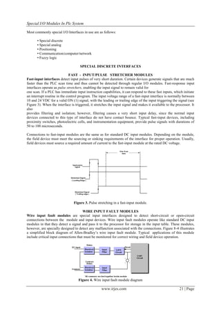 Special I/O Modules In Plc System

Most commonly special I/O Interfaces in use are as follows:

       • Special discrete
       • Special analog
       • Positioning
       • Communication/computer/network
       • Fuzzy logic

                                     SPECIAL DISCRETE INTERFACES

                              FAST - INPUT/PULSE STRETCHER MODULES
Fast-input interfaces detect input pulses of very short duration. Certain devices generate signals that are much
faster than the PLC scan time and thus cannot be detected through regular I/O modules. Fast-response input
interfaces operate as pulse stretchers, enabling the input signal to remain valid for
one scan. If a PLC has immediate input instruction capabilities, it can respond to these fast inputs, which initiate
an interrupt routine in the control program. The input voltage range of a fast-input interface is normally between
10 and 24 VDC for a valid ON (1) signal, with the leading or trailing edge of the input triggering the signal (see
Figure 3). When the interface is triggered, it stretches the input signal and makes it available to the processor. It
also
provides filtering and isolation; however, filtering causes a very short input delay, since the normal input
devices connected to this type of interface do not have contact bounce. Typical fast-input devices, including
proximity switches, photoelectric cells, and instrumentation equipment, provide pulse signals with durations of
50 to 100 microseconds.

Connections to fast-input modules are the same as for standard DC input modules. Depending on the module,
the field device must meet the sourcing or sinking requirements of the interface for proper operation. Usually,
field devices must source a required amount of current to the fast-input module at the rated DC voltage.




                                Figure 3. Pulse stretching in a fast-input module.

                                       WIRE INPUT FAULT MODULES
Wire input fault modules are special input interfaces designed to detect short-circuit or open-circuit
connections between the module and input devices. Wire input fault modules operate like standard DC input
modules in that they detect a signal and pass it to the processor for storage in the input table. These modules,
however, are specially designed to detect any malfunction associated with the connections. Figure 8-4 illustrates
a simplified block diagram of Allen-Bradley’s wire input fault module. Typical applications of this module
include critical input connections that must be monitored for correct wiring and field device operation.




                                    Figure 4. Wire input fault module diagram

                                                    www.irjes.com                                         21 | Page
 