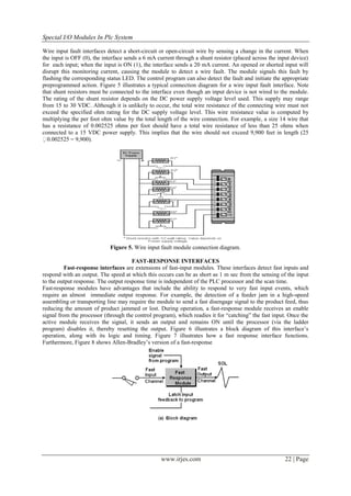 Special I/O Modules In Plc System

Wire input fault interfaces detect a short-circuit or open-circuit wire by sensing a change in the current. When
the input is OFF (0), the interface sends a 6 mA current through a shunt resistor (placed across the input device)
for each input; when the input is ON (1), the interface sends a 20 mA current. An opened or shorted input will
disrupt this monitoring current, causing the module to detect a wire fault. The module signals this fault by
flashing the corresponding status LED. The control program can also detect the fault and initiate the appropriate
preprogrammed action. Figure 5 illustrates a typical connection diagram for a wire input fault interface. Note
that shunt resistors must be connected to the interface even though an input device is not wired to the module.
The rating of the shunt resistor depends on the DC power supply voltage level used. This supply may range
from 15 to 30 VDC. Although it is unlikely to occur, the total wire resistance of the connecting wire must not
exceed the specified ohm rating for the DC supply voltage level. This wire resistance value is computed by
multiplying the per foot ohm value by the total length of the wire connection. For example, a size 14 wire that
has a resistance of 0.002525 ohms per foot should have a total wire resistance of less than 25 ohms when
connected to a 15 VDC power supply. This implies that the wire should not exceed 9,900 feet in length (25
  0
 .002525 = 9,900).




                             Figure 5. Wire input fault module connection diagram.

                                      FAST-RESPONSE INTERFACES
          Fast-response interfaces are extensions of fast-input modules. These interfaces detect fast inputs and
respond with an output. The speed at which this occurs can be as short as 1 m sec from the sensing of the input
to the output response. The output response time is independent of the PLC processor and the scan time.
Fast-response modules have advantages that include the ability to respond to very fast input events, which
require an almost immediate output response. For example, the detection of a feeder jam in a high-speed
assembling or transporting line may require the module to send a fast disengage signal to the product feed, thus
reducing the amount of product jammed or lost. During operation, a fast-response module receives an enable
signal from the processor (through the control program), which readies it for ―catching‖ the fast input. Once the
active module receives the signal, it sends an output and remains ON until the processor (via the ladder
program) disables it, thereby resetting the output. Figure 6 illustrates a block diagram of this interface’s
operation, along with its logic and timing. Figure 7 illustrates how a fast response interface functions.
Furthermore, Figure 8 shows Allen-Bradley’s version of a fast-response




                                                  www.irjes.com                                        22 | Page
 
